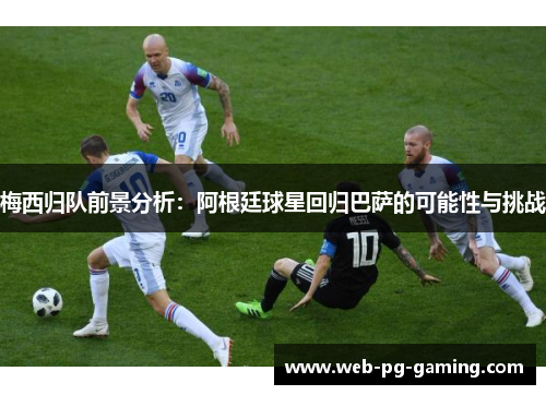 梅西归队前景分析：阿根廷球星回归巴萨的可能性与挑战