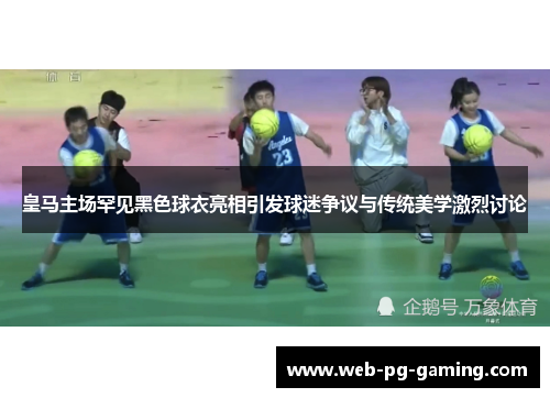 皇马主场罕见黑色球衣亮相引发球迷争议与传统美学激烈讨论