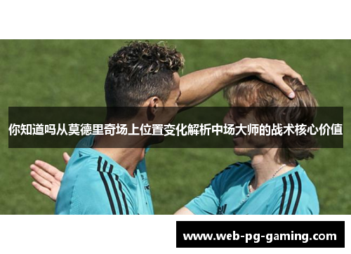 你知道吗从莫德里奇场上位置变化解析中场大师的战术核心价值