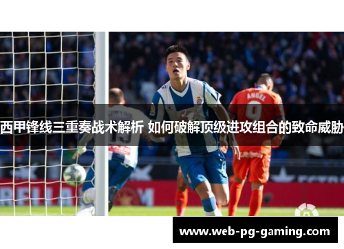 西甲锋线三重奏战术解析 如何破解顶级进攻组合的致命威胁
