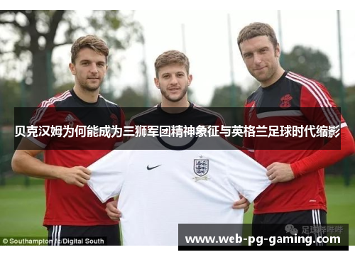 贝克汉姆为何能成为三狮军团精神象征与英格兰足球时代缩影 贝克汉姆为何能成为三狮军团精神象征与英格兰足球时代缩影