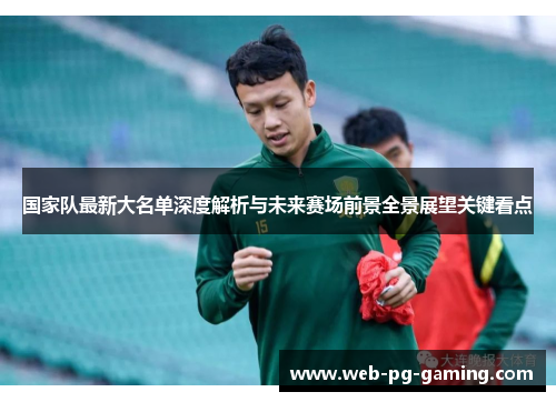 国家队最新大名单深度解析与未来赛场前景全景展望关键看点