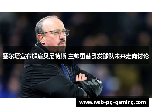 塞尔塔宣布解雇贝尼特斯 主帅更替引发球队未来走向讨论